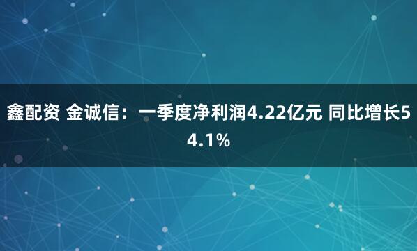 鑫配资 金诚信：一季度净利润4.22亿元 同比增长54.1%