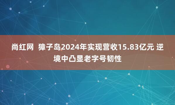 尚红网  獐子岛2024年实现营收15.83亿元 逆境中凸显老字号韧性