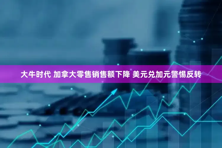大牛时代 加拿大零售销售额下降 美元兑加元警惕反转