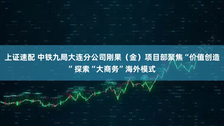 上证速配 中铁九局大连分公司刚果（金）项目部聚焦“价值创造”探索“大商务”海外模式