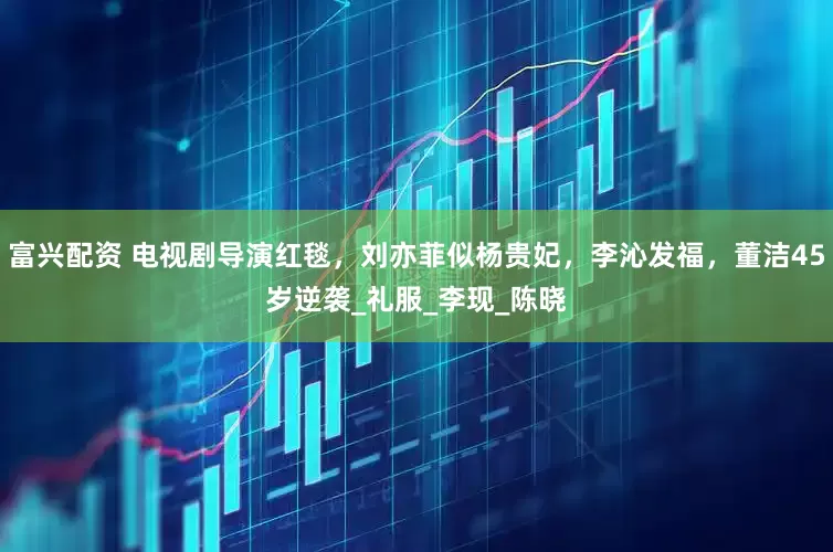 富兴配资 电视剧导演红毯，刘亦菲似杨贵妃，李沁发福，董洁45岁逆袭_礼服_李现_陈晓