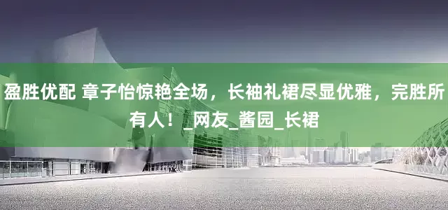 盈胜优配 章子怡惊艳全场，长袖礼裙尽显优雅，完胜所有人！_网友_酱园_长裙