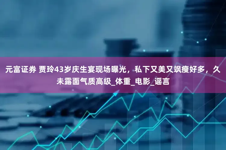 元富证券 贾玲43岁庆生宴现场曝光，私下又美又飒瘦好多，久未露面气质高级_体重_电影_谣言