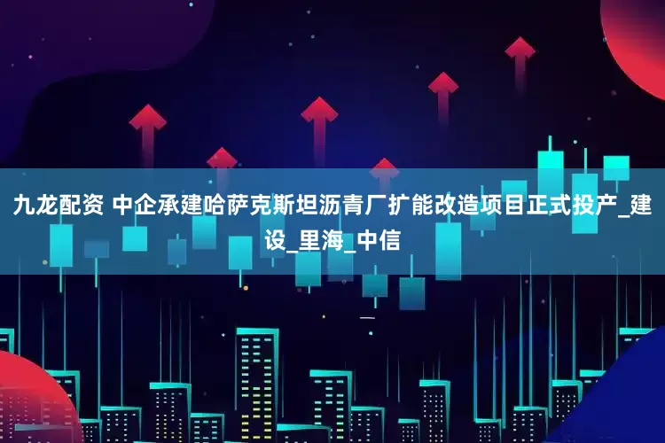 九龙配资 中企承建哈萨克斯坦沥青厂扩能改造项目正式投产_建设_里海_中信