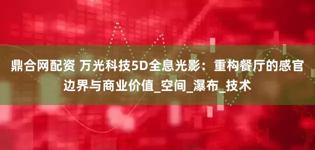 鼎合网配资 万光科技5D全息光影：重构餐厅的感官边界与商业价值_空间_瀑布_技术