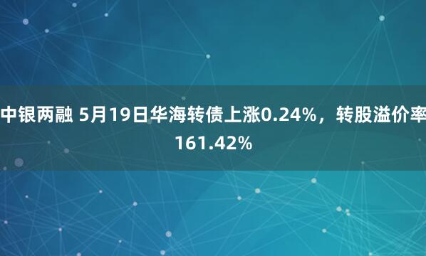 中银两融 5月19日华海转债上涨0.24%，转股溢价率161.42%