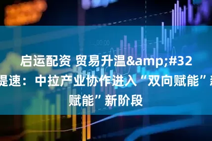 启运配资 贸易升温&#32;投资提速：中拉产业协作进入“双向赋能”新阶段