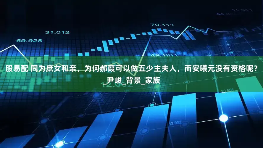 股易配 同为庶女和亲，为何郝葭可以做五少主夫人，而安曦元没有资格呢？_尹峻_背景_家族