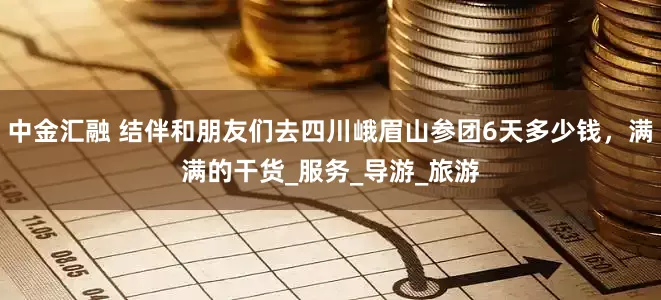 中金汇融 结伴和朋友们去四川峨眉山参团6天多少钱，满满的干货_服务_导游_旅游