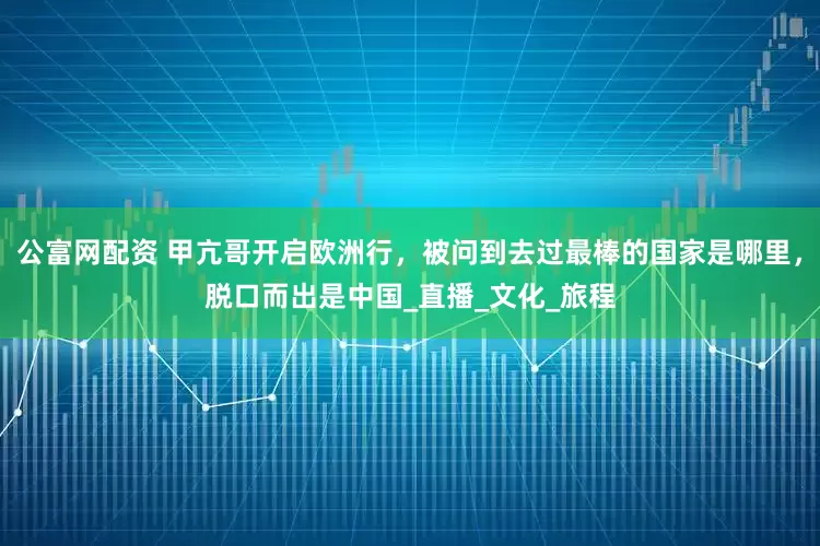 公富网配资 甲亢哥开启欧洲行，被问到去过最棒的国家是哪里，脱口而出是中国_直播_文化_旅程