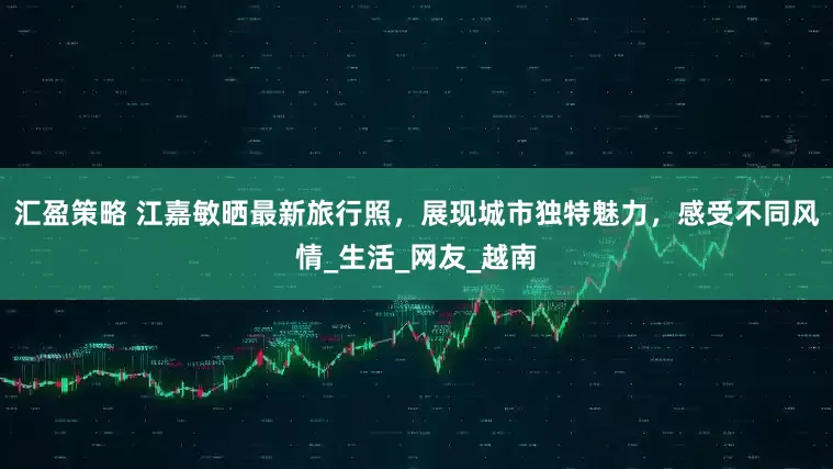 汇盈策略 江嘉敏晒最新旅行照，展现城市独特魅力，感受不同风情_生活_网友_越南