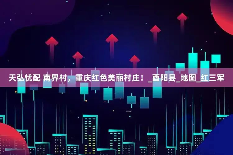 天弘忧配 南界村，重庆红色美丽村庄！_酉阳县_地图_红三军