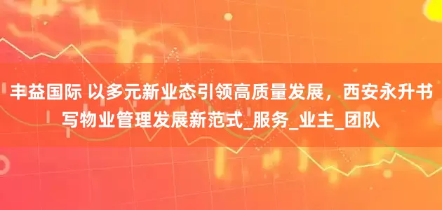 丰益国际 以多元新业态引领高质量发展，西安永升书写物业管理发展新范式_服务_业主_团队