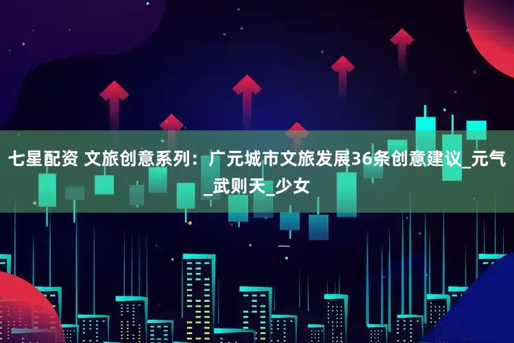 七星配资 文旅创意系列：广元城市文旅发展36条创意建议_元气_武则天_少女