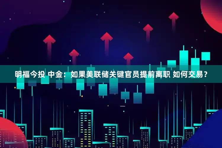 明福今投 中金：如果美联储关键官员提前离职 如何交易？