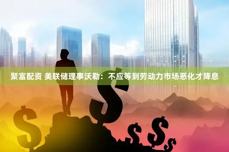 聚富配资 美联储理事沃勒：不应等到劳动力市场恶化才降息