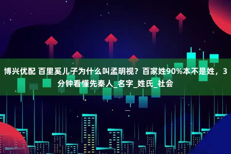 博兴优配 百里奚儿子为什么叫孟明视？百家姓90%本不是姓，3分钟看懂先秦人_名字_姓氏_社会