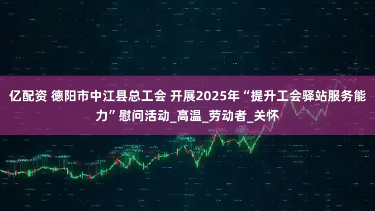 亿配资 德阳市中江县总工会 开展2025年“提升工会驿站服务能力”慰问活动_高温_劳动者_关怀
