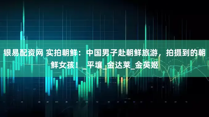 银易配资网 实拍朝鲜：中国男子赴朝鲜旅游，拍摄到的朝鲜女孩！_平壤_金达莱_金英姬