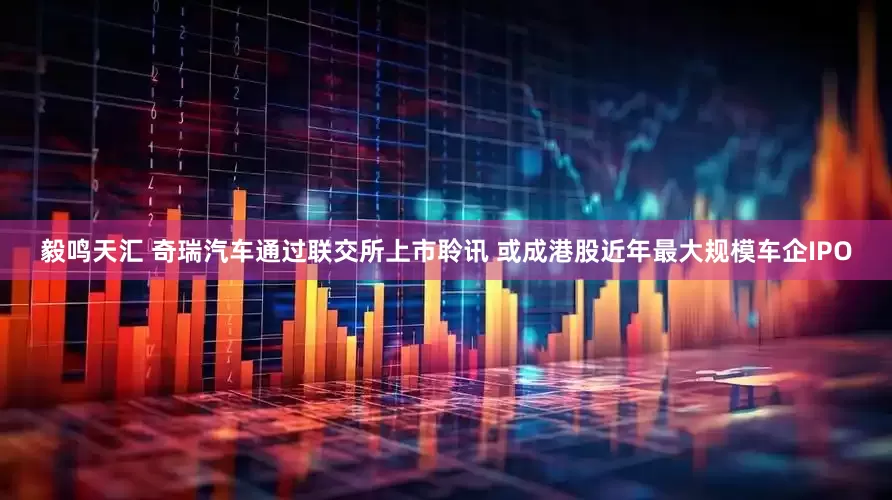 毅鸣天汇 奇瑞汽车通过联交所上市聆讯 或成港股近年最大规模车企IPO