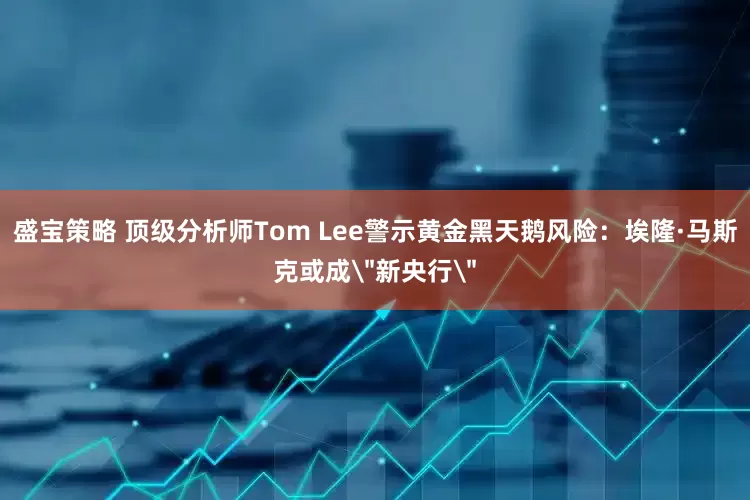 盛宝策略 顶级分析师Tom Lee警示黄金黑天鹅风险：埃隆·马斯克或成