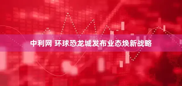 中利网 环球恐龙城发布业态焕新战略