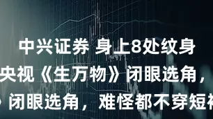 中兴证券 身上8处纹身还演农民？央视《生万物》闭眼选角，难怪都不穿短袖