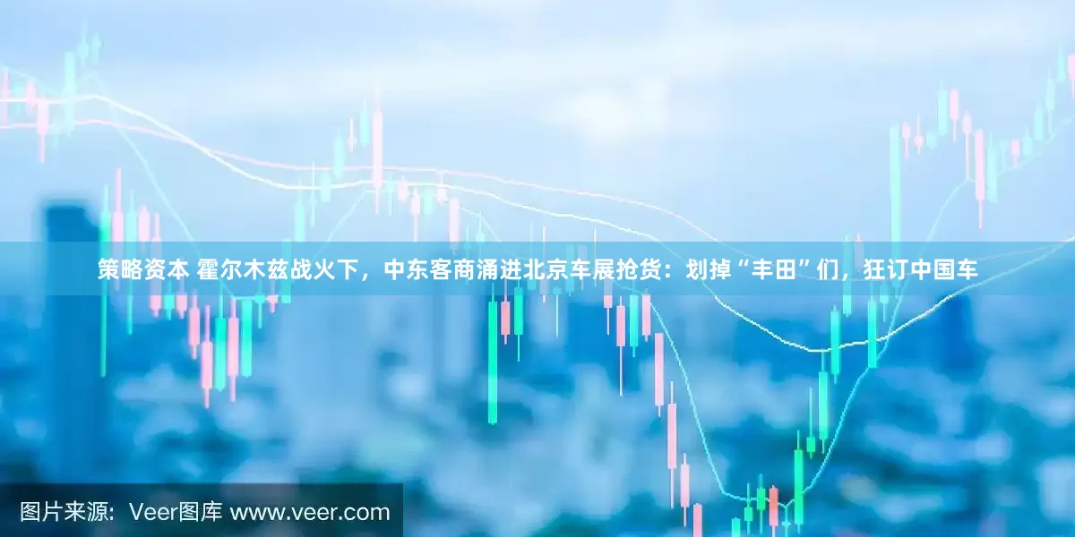 策略资本 霍尔木兹战火下，中东客商涌进北京车展抢货：划掉“丰田”们，狂订中国车
